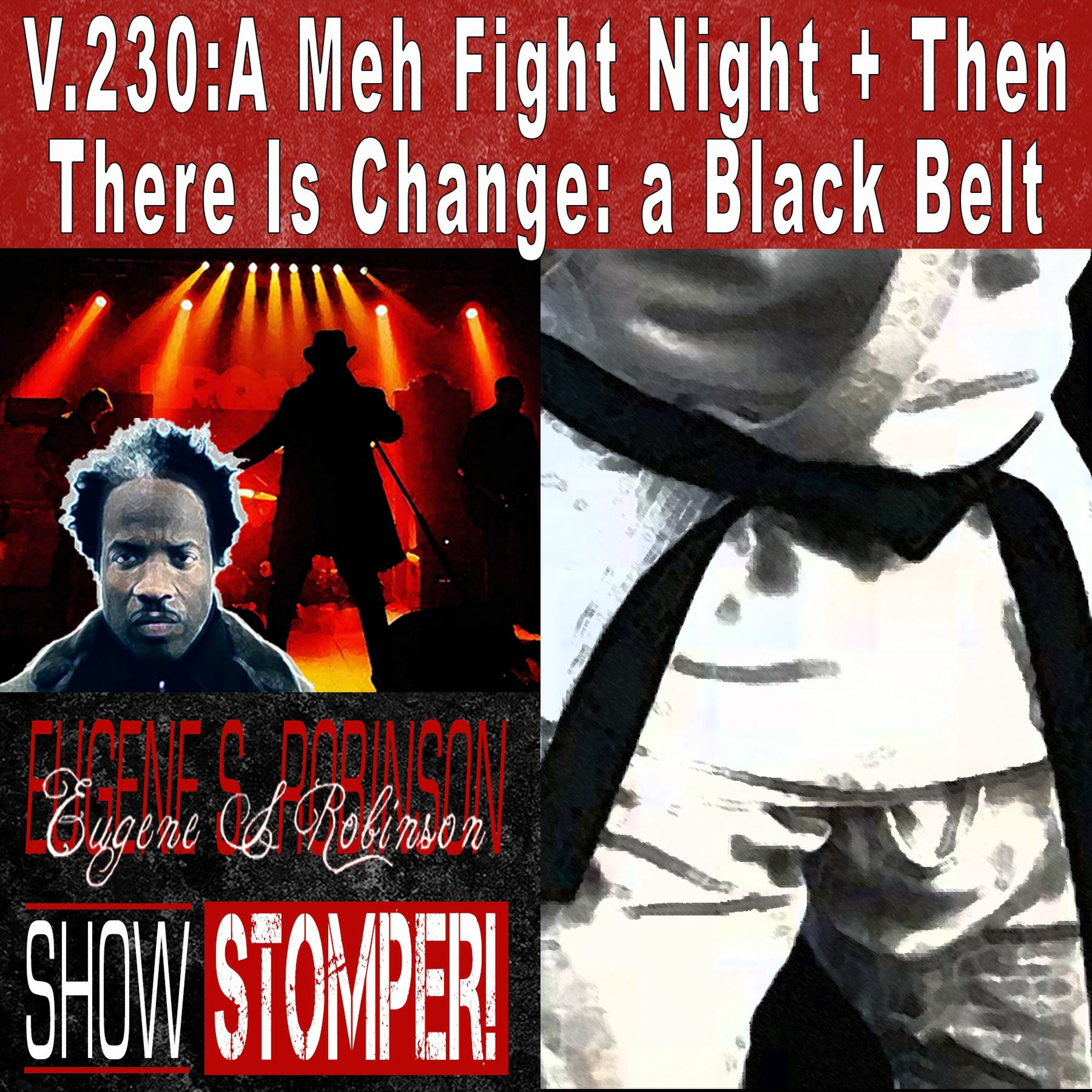 V.230: A Meh Fight Night+Then There Is Change: a Black Belt On The Eugene S. Robinson Show Stomper!
