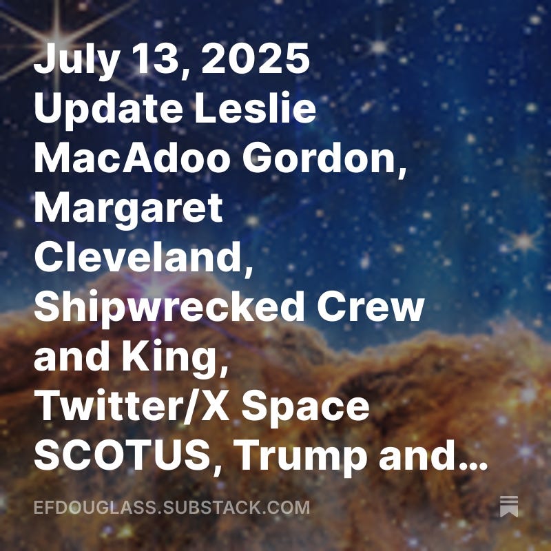 July 13, 2025 Update Leslie MacAdoo Gordon, Margaret Cleveland, Shipwrecked Crew and King, Twitter/X Space SCOTUS, Trump and other cases.