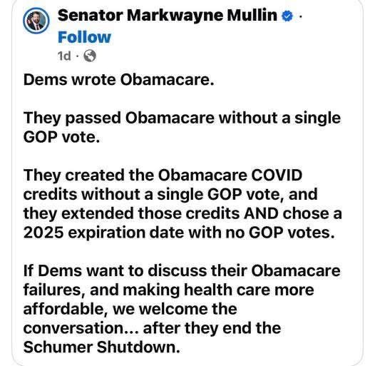 May be an image of text that says 'Senator Markwayne Mullin Follow 1d Dems wrote Obamacare. They passed Obamacare without a single GOP vote. They created the Obamacare COVID credits without a single GOP vote, and they extended those credits AND chose a 2025 expiration date with no GOP votes. If Dems want to discuss their Obamacare failures, and making health care more affordable, we welcome the conversation... after they end the Schumer Shutdown.'
