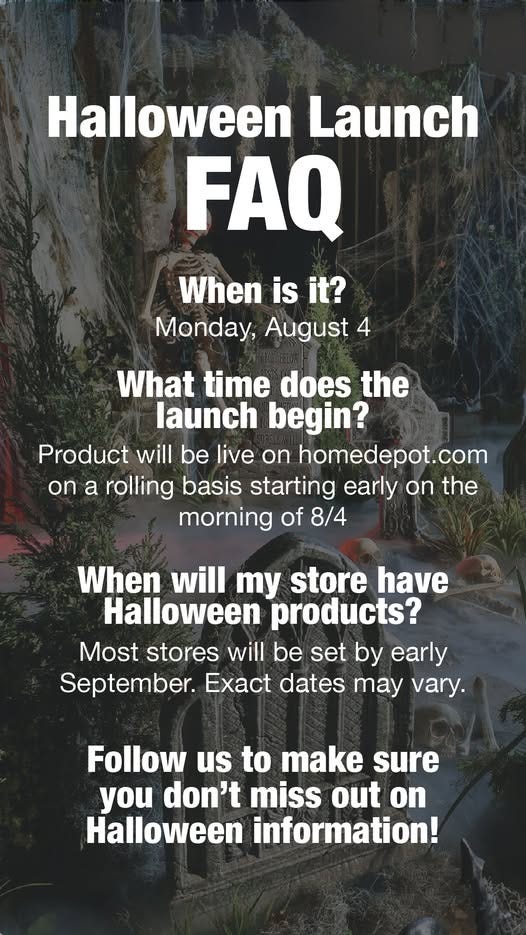 May be an image of 1 person and text that says 'Halloween Launch FAQ When is it? Monday, August 4 What time does the launch begin? Product will be live on homedepot.com On a rolling basis starting early on the morning of 8/4 When will y store have Halloween products? Most stores will be set by early September. dates may vary. Follow us to make sure you don't miss out on Halloween information!'