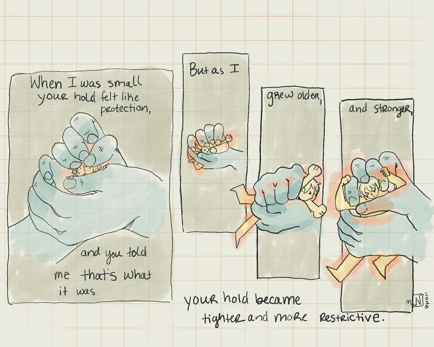 A comic that shows blue hands holding a small yellow person. In the first panel they are cupping them gently, in the next three panels they squeeze tighter and tighter. the comic reads "When I was small your hold felt like protection, and you told me that's what it was. But as I grew bigger and stronger, your hold became tighter and more restrictive."
