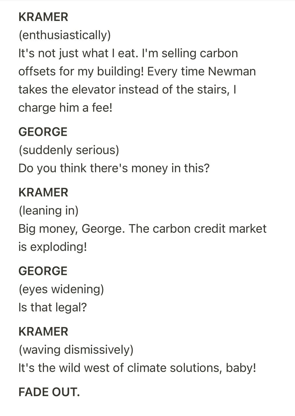 Screenplay page. Text: "KRAMER (enthusiastically) It's not just what I eat. I'm selling carbon offsets for my building! Every time Newman takes the elevator instead of the stairs, I charge him a fee! GEORGE (suddenly serious) Do you think there's money in this? KRAMER (leaning in) Big money, George. The carbon credit market is exploding! GEORGE (eyes widening) Is that legal? KRAMER (waving dismissively) It's the wild west of climate solutions, baby! FADE OUT."