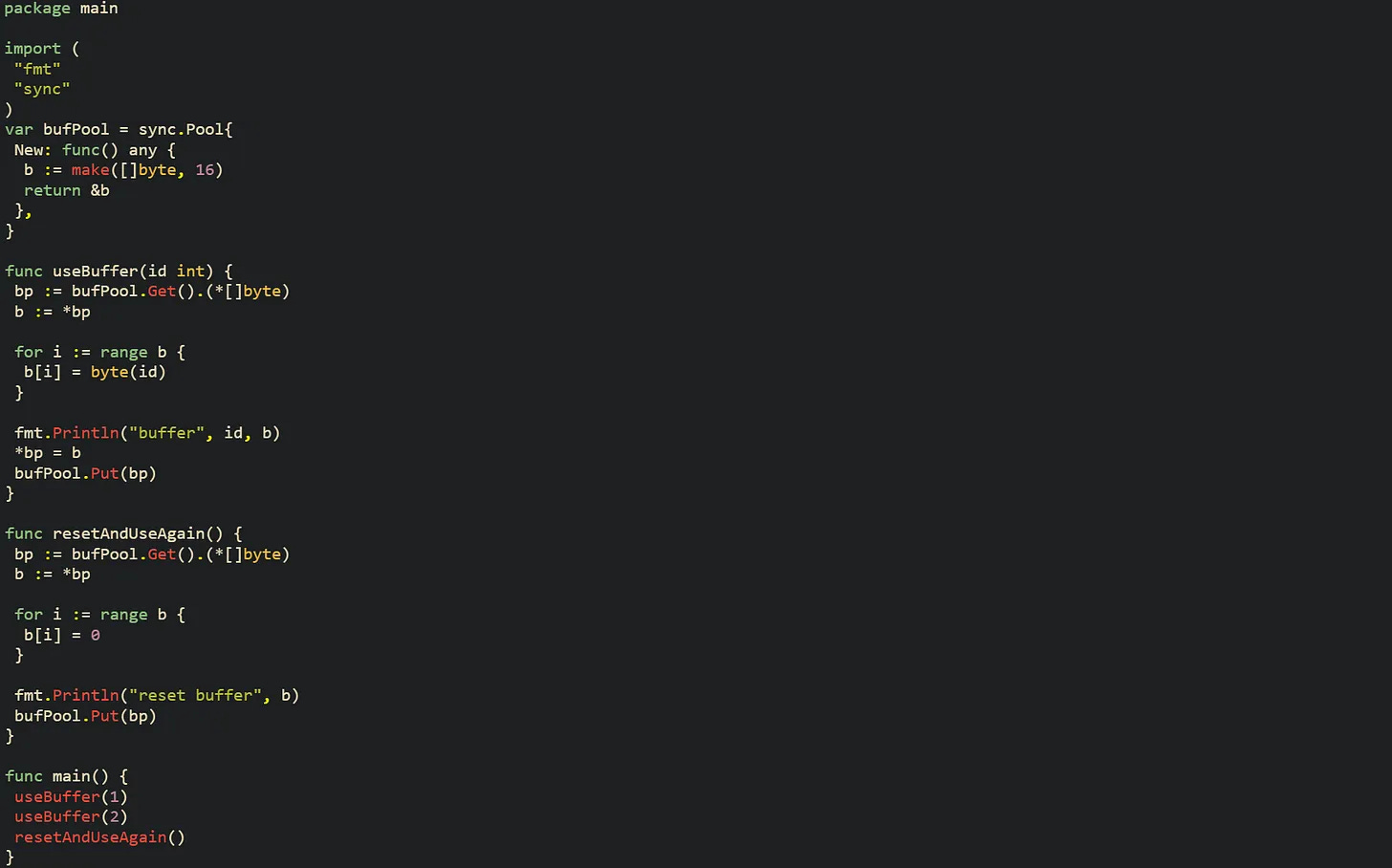 package main  import (  "fmt"  "sync" )  var bufPool = sync.Pool{  New: func() any {   b := make([]byte, 16)   return &b  }, }  func useBuffer(id int) {  bp := bufPool.Get().(*[]byte)  b := *bp   for i := range b {   b[i] = byte(id)  }   fmt.Println("buffer", id, b)  *bp = b  bufPool.Put(bp) }  func resetAndUseAgain() {  bp := bufPool.Get().(*[]byte)  b := *bp   for i := range b {   b[i] = 0  }   fmt.Println("reset buffer", b)  bufPool.Put(bp) }  func main() {  useBuffer(1)  useBuffer(2)  resetAndUseAgain() }
