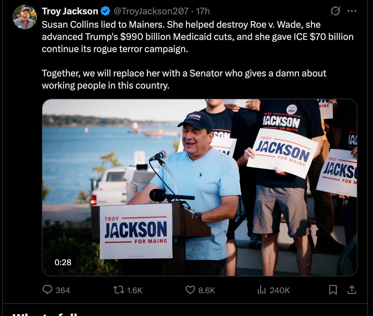 Jackson: Susan Collins lied to Mainers. She helped destroy Roe v. Wade, she advanced Trump's $990 billion Medicaid cuts, and she gave ICE $70 billion continue its rogue terror campaign. Together, we will replace her with a Senator who gives a damn about working people in this country. Jackson: Susan Collins lied to Mainers. She helped destroy Roe v. Wade, she advanced Trump's $990 billion Medicaid cuts, and she gave ICE $70 billion continue its rogue terror campaign. Together, we will replace her with a Senator who gives a damn about working people in this country.