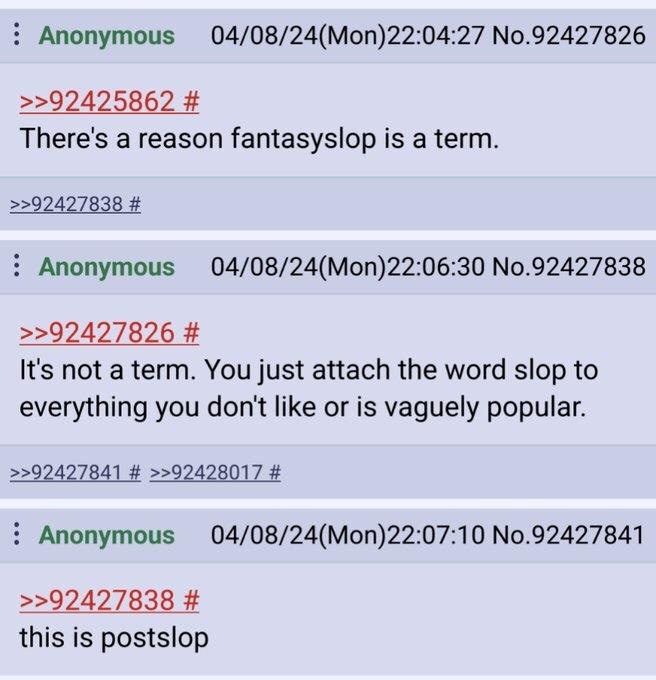 Anonymous 04/08/24(Mon)22:04:27 No.92427826 >>92425862 # There's a reason fantasyslop is a term. >>92427838 # Anonymous 04/08/24(Mon)22:06:30 No.92427838 >>92427826 # It's not a term. You just attach the word slop to everything you don't like or is vaguely popular. >>92427841 # >>92428017 # Anonymous 04/08/24(Mon)22:07:10 No.92427841 >>92427838 # this is postslop