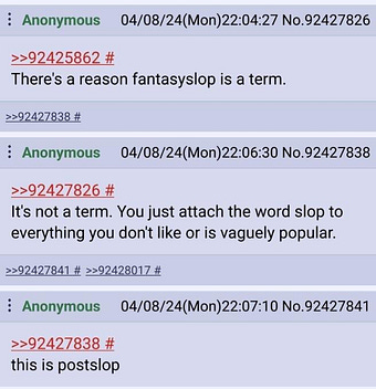 Anonymous 04/08/24(Mon)22:04:27 No.92427826 >>92425862 # There's a reason fantasyslop is a term. >>92427838 # Anonymous 04/08/24(Mon)22:06:30 No.92427838 >>92427826 # It's not a term. You just attach the word slop to everything you don't like or is vaguely popular. >>92427841 # >>92428017 # Anonymous 04/08/24(Mon)22:07:10 No.92427841 >>92427838 # this is postslop Anonymous 04/08/24(Mon)22:04:27 No.92427826 >>92425862 # There's a reason fantasyslop is a term. >>92427838 # Anonymous 04/08/24(Mon)22:06:30 No.92427838 >>92427826 # It's not a term. You just attach the word slop to everything you don't like or is vaguely popular. >>92427841 # >>92428017 # Anonymous 04/08/24(Mon)22:07:10 No.92427841 >>92427838 # this is postslop