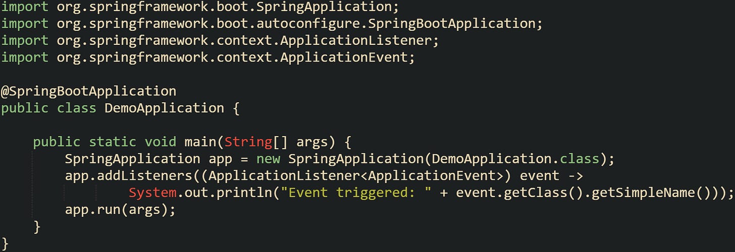 import org.springframework.boot.SpringApplication; import org.springframework.boot.autoconfigure.SpringBootApplication; import org.springframework.context.ApplicationListener; import org.springframework.context.ApplicationEvent;  @SpringBootApplication public class DemoApplication {      public static void main(String[] args) {         SpringApplication app = new SpringApplication(DemoApplication.class);         app.addListeners((ApplicationListener<ApplicationEvent>) event ->                 System.out.println("Event triggered: " + event.getClass().getSimpleName()));         app.run(args);     } }