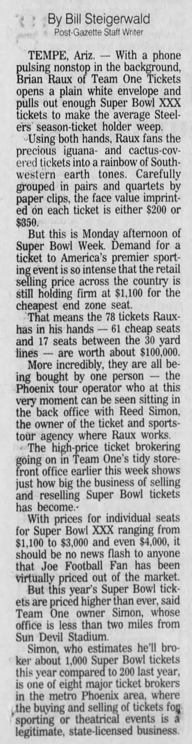 TEMPE, Ariz. - With a phone pulsing nonstop in the background, Brian Raux of Team One Tickets opens a plain white envelope and pulls out enough Super Bowl XXX tickets to make the average Steelers' season-ticket holder weep. Using both hands, Raux fans the precious iguana- and cactus-covered tickets into a rainbow of Southwestern earth tones. Carefully grouped in pairs and quartets by paper clips, the face value imprinted on each ticket is either $200 or $350. But this is Monday afternoon of Super Bowl Week. Demand for a ticket to America's premier sporting event is so intense that the retail selling price across the country is still holding firm at $1,100 for the cheapest end zone seat. That means the 78 tickets Rauxhas in his hands - 61 cheap seats and 17 seats between the 30 yard lines - are worth about $100,000. More incredibly, they are all b being bought by one person - the Phoenix tour operator who at this very moment can be seen sitting in the back office with Reed Simon, the owner of the ticket and sportstour agency where Raux works. The -price ticket brokering going on in Team One's tidy storefront office earlier this week shows just how big the business of selling and reselling Super Bowl tickets has become.With prices for individual seats for Super Bowl XXX ranging from $1,100 to $3,000 and even $4,000, it should be no news flash to anyone that Joe Football Fan has been virtually priced out of the market. But this year's Super Bowl tickets are priced higher than ever, said Team One owner Simon, whose office is less than two miles from Sun Devil Stadium. Simon, who estimates he'll broker about 1,000 Super Bowl tickets this year compared to 200 last year, is one of eight major ticket brokers in the metro Phoenix area, where the buying and selling of tickets fog sporting or theatrical events is a legitimate, state-licensed business. * By Bill Steigerwald Post-Gazette Staff Writer