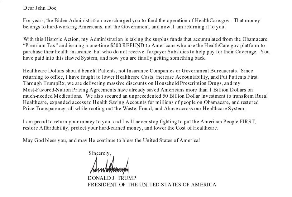 Dear John Doe, For years, the Biden Administration overcharged you to fund the operation of HealthCare.gov. That money belongs to hard-working Americans, not the Government, and now, I am returning it to you] With this Historic Action, my Administration is taking the surplus funds that accumulated from the Obamacare Premium Tax and issuing a one-time $500 REFUND to Americans who use the HealthCare.gov platform to purchase their health insurance, but who do not receive Taxpayer Subsidies to help pay for their Coverage. You have paid into this flawed System, and now you are finally getting something back. Healthcare Dollars should benefit Patients, not Insurance Companies or Government Bureaucrats. Since returning to office, I have fought to lower Healthcare Costs, increase Accountability, and Put Patients First. Through TrumpRx, we are delivering massive discounts on Household Prescription Drugs, and my Most-Favored-Nation Pricing Agreements have already saved Americans more than 1 Billion Dollars on much-needed Medications. We also secured an unprecedented 50 Billion Dollar investment to transform Rural Healthcare, expanded access to Health Saving Accounts for millions of people on Obamacare, and restored Price Transparency, all while rooting out the Waste, Fraud, and Abuse across our Healthcare System. I am proud to return your money to you, and I will never stop fighting to put the American People FIRST, restore Affordability, protect your hard-earned money, and lower the Cost of Healthcare. May God bless you, and may He continue to bless the United States of America] Sincerely, DONALD J. TRUMP PRESIDENT OF THE UNITED STATES OF AMERICA
