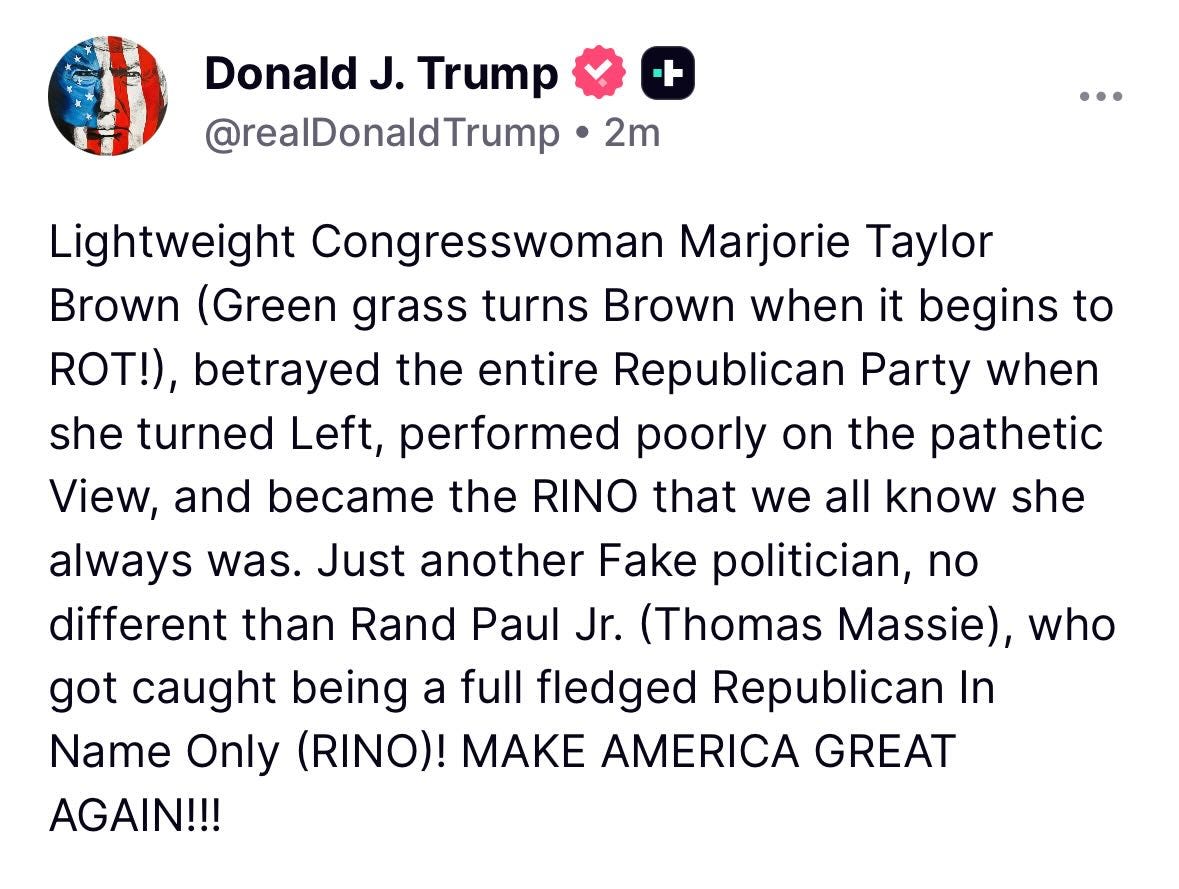 May be a Twitter screenshot of text that says 'Donald J. Trump @realDonaldTrump + 2m Browr Lightweight Congresswoman Marjorie Taylor (Green grass turns Brown when it begins to ROT!), betrayed the entire Republican Party when she turned Left, performed poorly on the pathetic View, and became the RINO that we all know she always was. Just another Fake politician, no different than Rand Paul Jr. (Thomas Massie), who got caught being a full fledged Republican In Name Only (RINO)! MAK AMERICA GREAT AGAIN!!!'