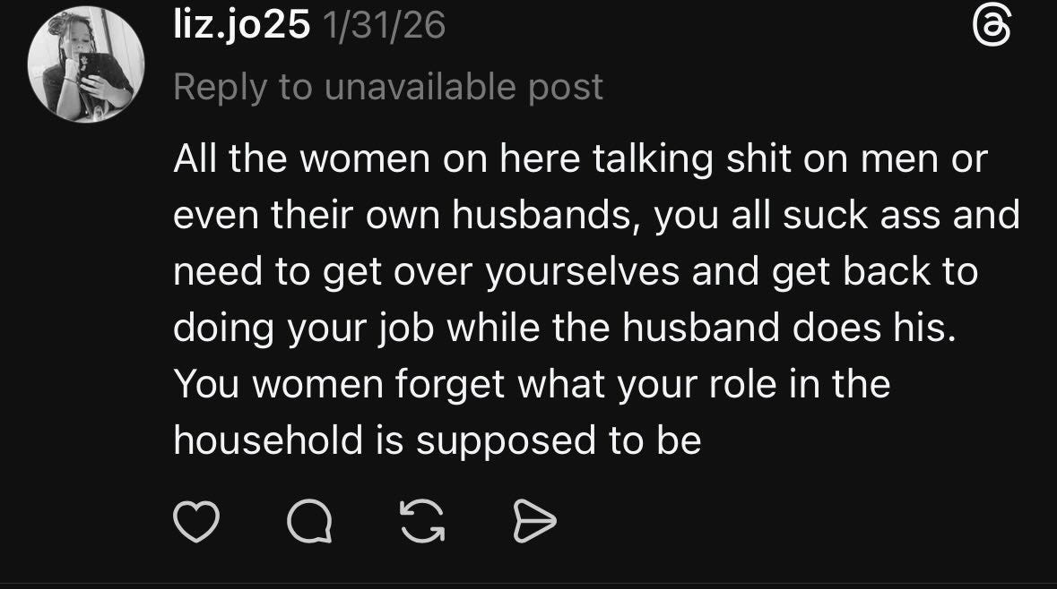 May be a Twitter screenshot of one or more people and text that says "liz.jo25 1/31/26 Reply to unavailable post All the women on here talking shit on men or even their own husbands, you all suck ass and need to get over yourselves and get back to doing your job while the husband does his. women forget what your role in the household is supposed to be You" May be a Twitter screenshot of one or more people and text that says "liz.jo25 1/31/26 Reply to unavailable post All the women on here talking shit on men or even their own husbands, you all suck ass and need to get over yourselves and get back to doing your job while the husband does his. women forget what your role in the household is supposed to be You"