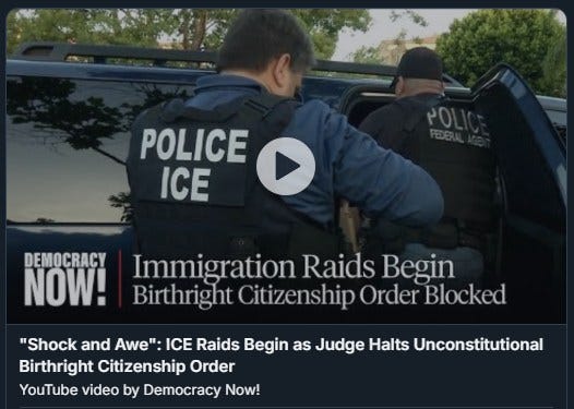 May be an image of 2 people and text that says 'POLICE ICE DEMOCRACY NOW! Immigration Raids Begin Birthright Citizenship Order Blocked "Shock and Awe": ICE ICE Raids Begin as Judge Halts Unconstitutional Birthright Citizenship Order YouTube video by Democracy Now!'