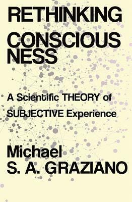 Rethinking Consciousness: A Scientific Theory of Subjective Experience by Michael S. a. Graziano Rethinking Consciousness: A Scientific Theory of Subjective Experience by Michael S. a. Graziano