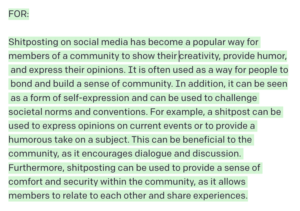 FOR:

Shitposting on social media has become a popular way for members of a community to show their creativity, provide humor, and express their opinions. It is often used as a way for people to bond and build a sense of community. In addition, it can be seen as a form of self-expression and can be used to challenge societal norms and conventions. For example, a shitpost can be used to express opinions on current events or to provide a humorous take on a subject. This can be beneficial to the community, as it encourages dialogue and discussion. Furthermore, shitposting can be used to provide a sense of comfort and security within the community, as it allows members to relate to each other and share experiences.