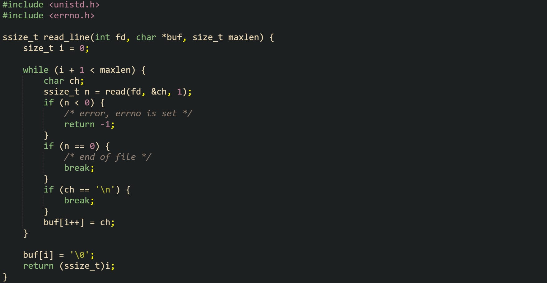 #include <unistd.h> #include <errno.h>  ssize_t read_line(int fd, char *buf, size_t maxlen) {     size_t i = 0;      while (i + 1 < maxlen) {         char ch;         ssize_t n = read(fd, &ch, 1);         if (n < 0) {             /* error, errno is set */             return -1;         }         if (n == 0) {             /* end of file */             break;         }         if (ch == '\n') {             break;         }         buf[i++] = ch;     }      buf[i] = '\0';     return (ssize_t)i; }