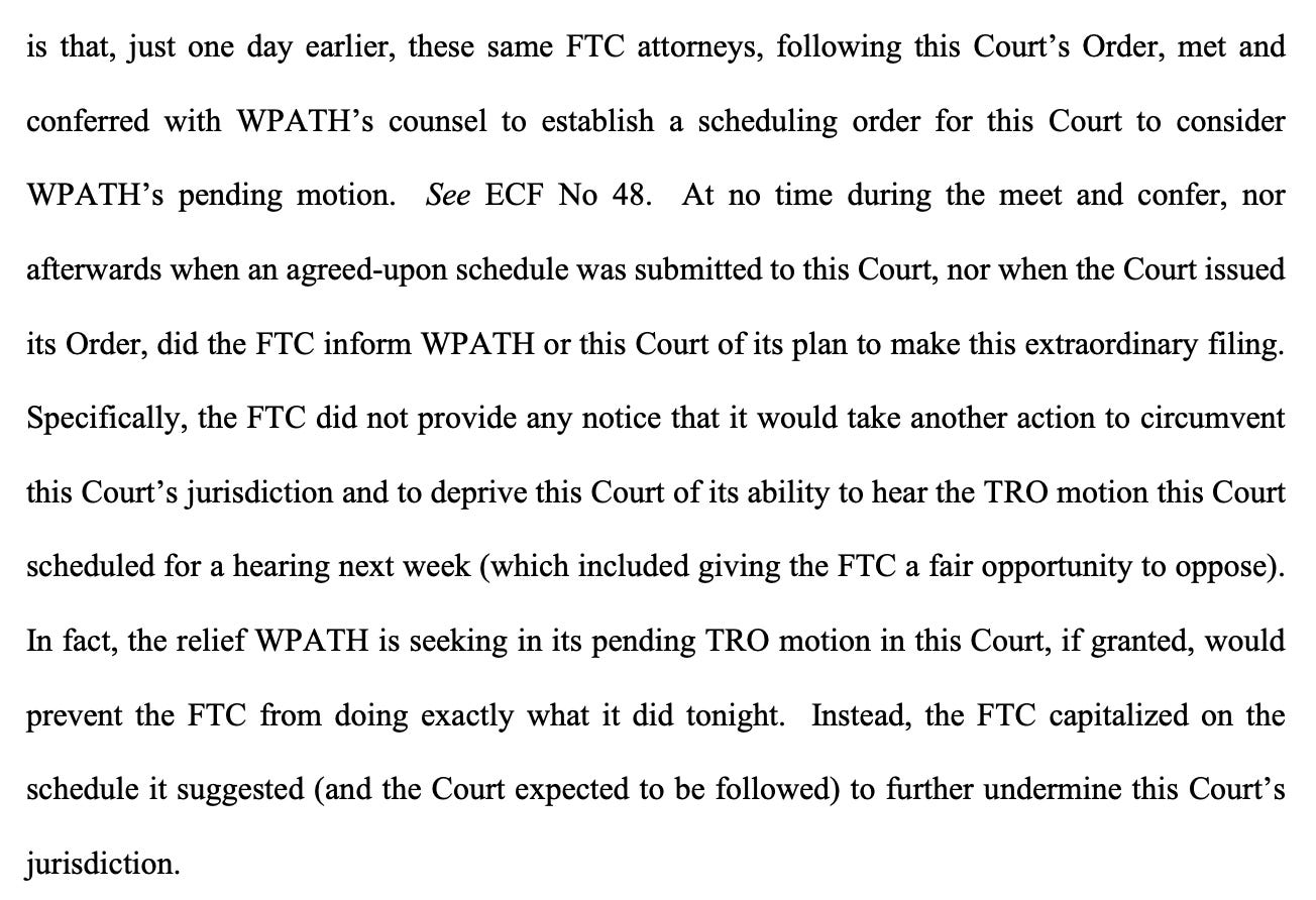is that, just one day earlier, these same FTC attorneys, following this Court's Order, met and conferred with WPATH's counsel to establish a scheduling order for this Court to consider WPATH's pending motion. See ECF No 48. At no time during the meet and confer, nor afterwards when an agreed-upon schedule was submitted to this Court, nor when the Court issued its Order, did the FTC inform WPATH or this Court of its plan to make this extraordinary filing. Specifically, the FTC did not provide any notice that it would take another action to circumvent this Court's jurisdiction and to deprive this Court of its ability to hear the TRO motion this Court scheduled for a hearing next week (which included giving the FTC a fair opportunity to oppose). In fact, the relief WPATH is seeking in its pending TRO motion in this Court, if granted, would prevent the FTC from doing exactly what it did tonight. Instead, the FTC capitalized on the schedule it suggested (and the Court expected to be followed) to further undermine this Court's jurisdiction. is that, just one day earlier, these same FTC attorneys, following this Court's Order, met and conferred with WPATH's counsel to establish a scheduling order for this Court to consider WPATH's pending motion. See ECF No 48. At no time during the meet and confer, nor afterwards when an agreed-upon schedule was submitted to this Court, nor when the Court issued its Order, did the FTC inform WPATH or this Court of its plan to make this extraordinary filing. Specifically, the FTC did not provide any notice that it would take another action to circumvent this Court's jurisdiction and to deprive this Court of its ability to hear the TRO motion this Court scheduled for a hearing next week (which included giving the FTC a fair opportunity to oppose). In fact, the relief WPATH is seeking in its pending TRO motion in this Court, if granted, would prevent the FTC from doing exactly what it did tonight. Instead, the FTC capitalized on the schedule it suggested (and the Court expected to be followed) to further undermine this Court's jurisdiction.