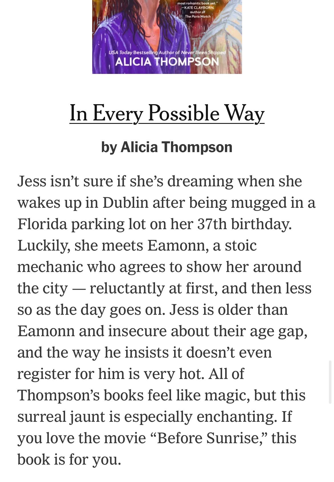 Screenshot from NY Times with a write-up of IN EVERY POSSIBLE WAY by Alicia Thompson that says: "Jess isn't sure if she's dreaming when she wakes up in Dublin after being mugged in a Florida parking lot on her 37th birthday. Luckily, she meets Eamonn, a stoic mechanic who agrees to show her around the city -- reluctantly at first, and then less so as the day goes on. Jess is older than Eamonn and insecure about their age gap, and the way he insists it doesn't even register for him is very hot. All of Thompson's books feel like magic, but this surreal jaunt is especially enchanting. If you love the movie "Before Sunrise," this book is for you.
