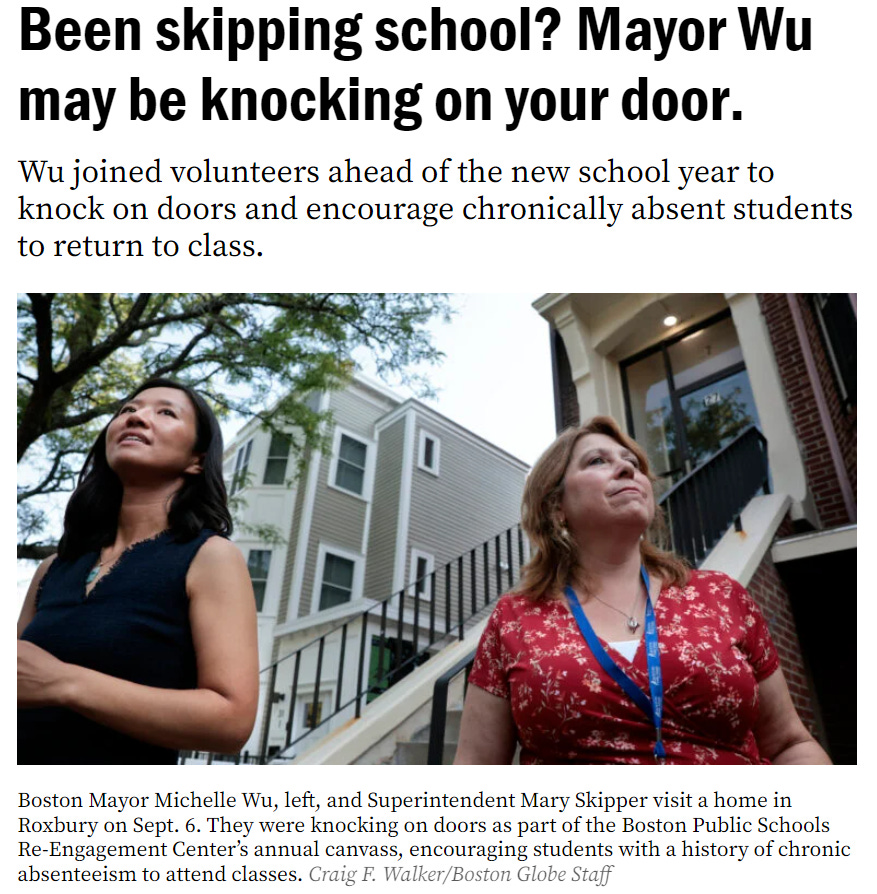 A screenshot of the boston.com article that reads: "Been skipping school? Mayor Wu may be knocking on your door. Wu joined volunteers ahead of the new school year to knock on doors and encourage chronically absent students to return to class." A picture of Superintendent Skipper and me during the canvass is below. A screenshot of the boston.com article that reads: "Been skipping school? Mayor Wu may be knocking on your door. Wu joined volunteers ahead of the new school year to knock on doors and encourage chronically absent students to return to class." A picture of Superintendent Skipper and me during the canvass is below.