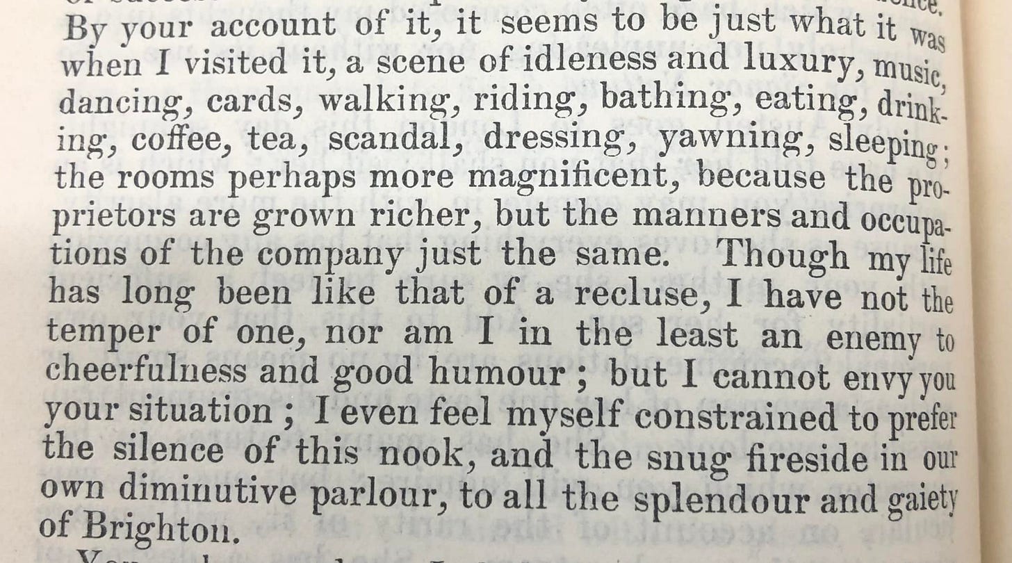 "By your account of it, it seems to be just what it was when I visited it, a scene of idleness and luxury, music, dancing, cards, walking, riding, bathing, eating, drinking, coffee, tea, scandal, dressing, yawning, sleeping ; the rooms perhaps more magnificent, because the proprietors are grown richer, but the manners and occupations of the company just the same.  Though my life has long been like that of a recluse, I ave not the temper of one, nor am I in the least an enemy to cheerfulness and good humour ; but I cannot envy you your situation ; I even feel myself constrained to prefer the silence of this nook, and the snug fireside in our own diminutive parlour, to all the splendour and gaiety of Brighton."