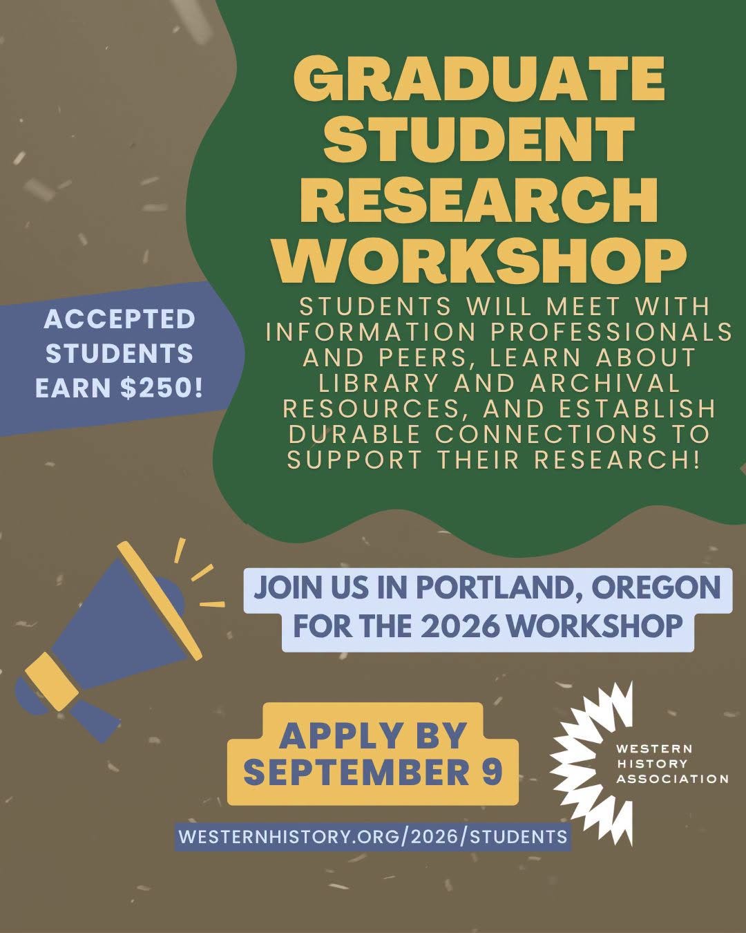May be an image of text that says 'PE STUDENTS EARN $250! GRADUATE STUDENT RESEARCH WORKSHOP STUDENTS WILL MEET WITH INFORMATION PROFESSIONALS AND PEERS, LEARN ABOUT LIBRARY AND ARCHIVAL RESOURCES AND ESTABLISH DURABLE CONNECTIONS to SUPPORT THEIR RESEARCH! JOIN US IN PORTLAND, OREGON FOR THE 2026 WORKSHOP APPLY BY SEPTEMBER WESTERN ASSOCIATION WESTERNHISTORY.ORG/2026/STUDENTS STUDENTS' May be an image of text that says 'PE STUDENTS EARN $250! GRADUATE STUDENT RESEARCH WORKSHOP STUDENTS WILL MEET WITH INFORMATION PROFESSIONALS AND PEERS, LEARN ABOUT LIBRARY AND ARCHIVAL RESOURCES AND ESTABLISH DURABLE CONNECTIONS to SUPPORT THEIR RESEARCH! JOIN US IN PORTLAND, OREGON FOR THE 2026 WORKSHOP APPLY BY SEPTEMBER WESTERN ASSOCIATION WESTERNHISTORY.ORG/2026/STUDENTS STUDENTS'