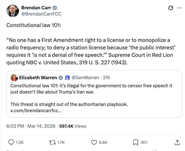 Constitutional law 101: “No one has a First Amendment right to a license or to monopolize a radio frequency; to deny a station license because ‘the public interest’ requires it ‘is not a denial of free speech.’” Supreme Court in Red Lion quoting NBC v. United States, 319 U. S. 227 (1943). Quote Elizabeth Warren @SenWarren · 21h Constitutional law 101: it’s illegal for the government to censor free speech it just doesn’t like about Trump’s Iran war. This threat is straight out of the authoritarian playbook. Constitutional law 101: “No one has a First Amendment right to a license or to monopolize a radio frequency; to deny a station license because ‘the public interest’ requires it ‘is not a denial of free speech.’” Supreme Court in Red Lion quoting NBC v. United States, 319 U. S. 227 (1943). Quote Elizabeth Warren @SenWarren · 21h Constitutional law 101: it’s illegal for the government to censor free speech it just doesn’t like about Trump’s Iran war. This threat is straight out of the authoritarian playbook.