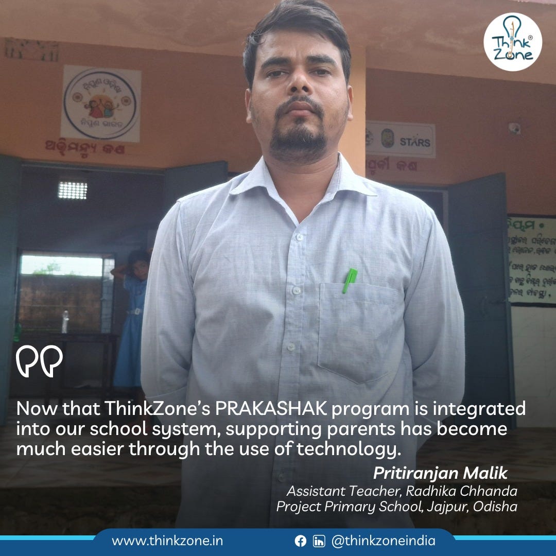 May be an image of 2 people and text that says "Think® Zone ΩP Now that ThinkZone's PRAKASHAK program is integrated into our school system, supporting parents has become much easier through the use of technology. Pritiranjan Malik Assistant Teacher, Radhika Chhanda Project Primary School, Jajpur, Odisha www.thinkzone.in @thinkzoneindia"