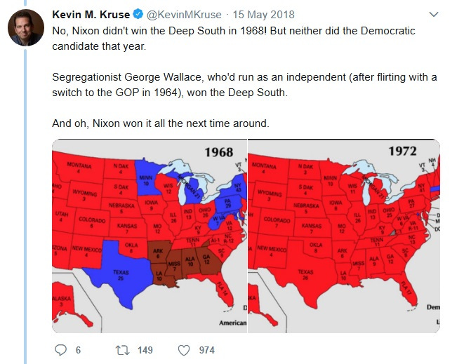 Tweet by Kevin Kruse, May 15, 2018. Text: 'No, Nixon didn't win the Deep South in 1968! But neither did the Democratic candidate that year. Segregationist George Wallace, who'd run as an independent (after flirting with a switch to the GOP in 1964), won the Deep South. And oh, Nixon won it all the next time around.' Image: Electoral maps for 1968, showing a red Nixon wave across most of the US, blue Humphrey states in the northeast and Texas, and Brown Wallace states AR, LA, MS, AL and GA. 1972 has a red Nixon landslide except for McGovern's lonely win in blue Massachusetts. Tweet by Kevin Kruse, May 15, 2018. Text: 'No, Nixon didn't win the Deep South in 1968! But neither did the Democratic candidate that year. Segregationist George Wallace, who'd run as an independent (after flirting with a switch to the GOP in 1964), won the Deep South. And oh, Nixon won it all the next time around.' Image: Electoral maps for 1968, showing a red Nixon wave across most of the US, blue Humphrey states in the northeast and Texas, and Brown Wallace states AR, LA, MS, AL and GA. 1972 has a red Nixon landslide except for McGovern's lonely win in blue Massachusetts.