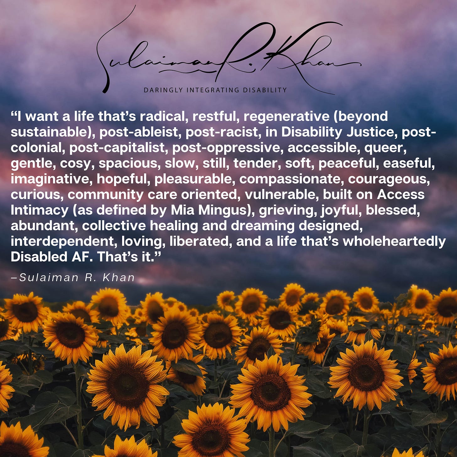 IMAGE DESCRIPTION: In the middle of an image of a field of spectacular sunflowers under a colourful cloudy sky is bold white text within quotes. The quoted text states, [OPEN QUOTE] “I want a life that’s radical, restful, regenerative (beyond sustainable), post-ableist, post-racist, in Disability Justice, post-colonial, post-capitalist, post-oppressive, accessible, queer, gentle, cosy, spacious, slow, still, tender, soft, peaceful, easeful, imaginative, hopeful, pleasurable, compassionate, courageous, curious, community care oriented, vulnerable, built on Access Intimacy (as defined by Mia Mingus), grieving, joyful, blessed, abundant, collective healing and dreaming designed, interdependent, loving, liberated, and a life that’s wholeheartedly Disabled AF. That’s it.” [CLOSE QUOTE]. Below is smaller, black text that reads “[DASH] Sulaiman R. Khan.” A black cursive text at the top of the image says, “Sulaiman R. Khan.” Below in black text is the words “Daringly Integrating Disability” in capital letters. DESCRIPTION ENDS. 