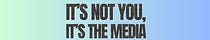 It's Not You, It's The Media