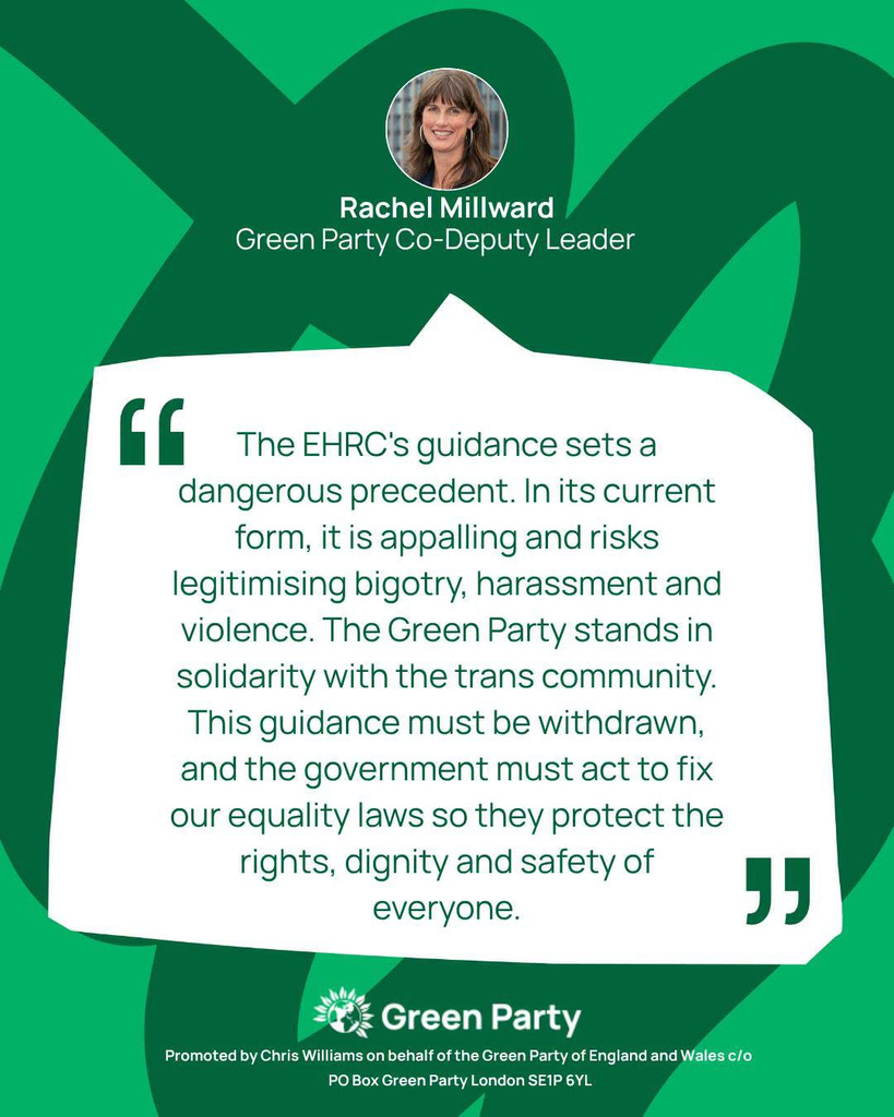 Rachel Millward 
Green Party Co-Deputy Leader 
"The EHRC's guidance sets a dangerous precedent. In its current form, it is appalling and risks legitimising bigotry, harassment and violence. The Green Party stands in solidarity with the trans community. This guidance must be withdrawn, and the government must act to fix our equality laws so they protect the rights, dignity and safety of everyone." 
Green Party