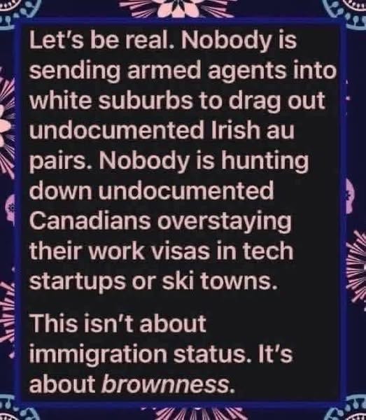 May be an image of text that says 'Let's be real. Nobody is sending armed agents into white suburbs to drag out undocumented Irish au pairs. Nobody is hunting down undocumented Canadians overstaying their work visas in tech CA This isn't about startups or ski towns. immigration status. It's about brownness.'