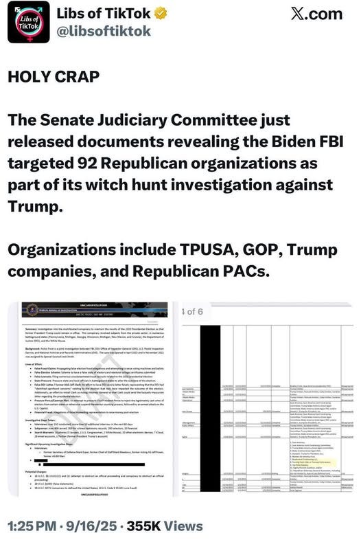 May be an image of text that says 'Libscf TikTok Libs of TikTok @libsoftiktok X.com HOLY CRAP The Senate Judiciary Committee just released documents revealing the Biden FBI targeted 92 Republican organizations as part of its witch hunt investigation against Trump. Organizations include TPUSA, GOP, Trump companies, and Republican PACs. of6 6 eae JONU S COMON K3A oR 1:25 PM 9/16/25 355K Views' May be an image of text that says 'Libscf TikTok Libs of TikTok @libsoftiktok X.com HOLY CRAP The Senate Judiciary Committee just released documents revealing the Biden FBI targeted 92 Republican organizations as part of its witch hunt investigation against Trump. Organizations include TPUSA, GOP, Trump companies, and Republican PACs. of6 6 eae JONU S COMON K3A oR 1:25 PM 9/16/25 355K Views'