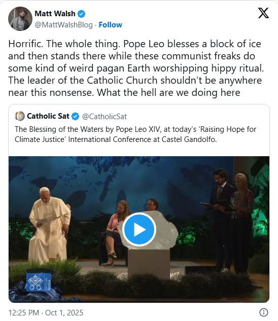 Screenshot of October 1 tweet by Matt Walsh: 'Horrific. The whole thing. Pope Leo blesses a block of ice and then stands there while these communist freaks do some kind of weird pagan Earth worshipping hippy ritual. The leader of the Catholic Church shouldn’t be anywhere near this nonsense. What the hell are we doing here' Screenshot of October 1 tweet by Matt Walsh: 'Horrific. The whole thing. Pope Leo blesses a block of ice and then stands there while these communist freaks do some kind of weird pagan Earth worshipping hippy ritual. The leader of the Catholic Church shouldn’t be anywhere near this nonsense. What the hell are we doing here'