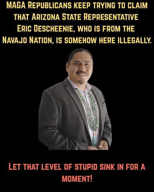 May be an image of 1 person and text that says 'MAGA REPUBLICANS KEEP TRYING TO CLAIM THAT ARIZONA STATE REPRESENTATIVE ERIC DESCHEENIE, WHO IS FROM THE NAVAJO NATION, IS SOMEHOW HERE ILLEGALLY. LET THAT LEVEL OF STUPID SINK IN FOR A MOMENT!'
