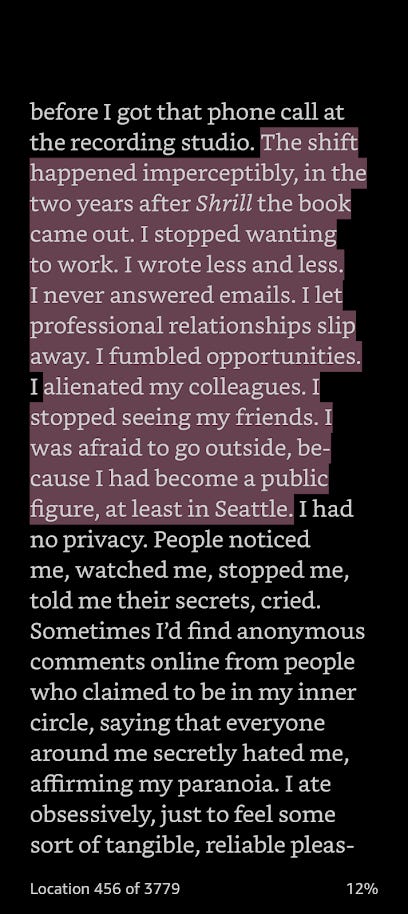 The shift happened imperceptibly, in the two years after Shrill the book came out. I stopped wanting to work. I wrote less and less. I never answered emails. I let professional relationships slip away. I fumbled opportunities. I alienated my colleagues. I stopped seeing my friends. I was afraid to go outside, be-cause I had become a public figure, at least in Seattle. I had no privacy.