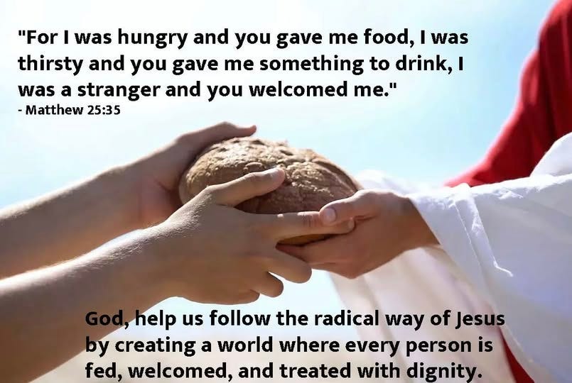 May be an image of 1 person and text that says '"For I was hungry and you gave me food, I was thirsty and you gave me something to drink, I was a stranger and you welcomed Te." -Matthew 25:35 ,help us follow the radical way of Jesus by creating a world where every person is fed, welcomed, and treated with dignity.'