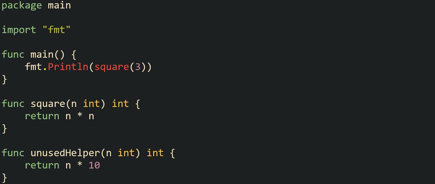 package main import "fmt" func main() { fmt.Println(square(3)) } func square(n int) int { return n * n } func unusedHelper(n int) int { return n * 10 } package main import "fmt" func main() { fmt.Println(square(3)) } func square(n int) int { return n * n } func unusedHelper(n int) int { return n * 10 }