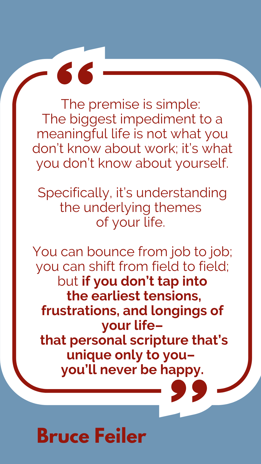 “The premise is simple: The biggest impediment to a meaningful life is not what you don’t know about work; it’s what you don’t know about yourself. Specifically, it’s understanding the underlying themes of your life. You can bounce from job to job; you can shift from field to field; but if you don’t tap into the earliest tensions, frustrations, and longings of your life – that personal scripture that’s unique only to you – you’ll never be happy,” said Bruce Feiler.