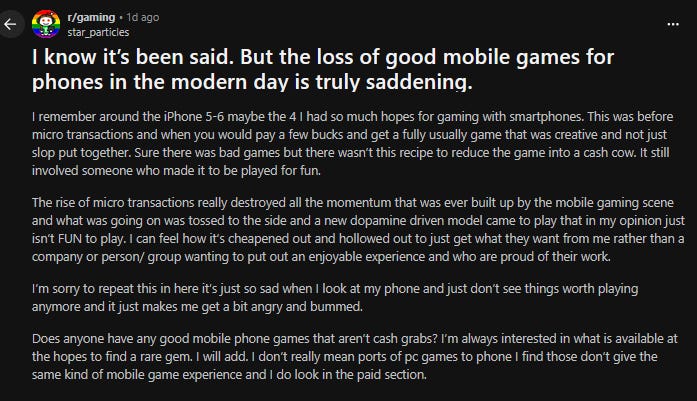  Go to gaming r/gaming • 1d ago star_particles I know it’s been said. But the loss of good mobile games for phones in the modern day is truly saddening.  I remember around the iPhone 5-6 maybe the 4 I had so much hopes for gaming with smartphones. This was before micro transactions and when you would pay a few bucks and get a fully usually game that was creative and not just slop put together. Sure there was bad games but there wasn’t this recipe to reduce the game into a cash cow. It still involved someone who made it to be played for fun.  The rise of micro transactions really destroyed all the momentum that was ever built up by the mobile gaming scene and what was going on was tossed to the side and a new dopamine driven model came to play that in my opinion just isn’t FUN to play. I can feel how it’s cheapened out and hollowed out to just get what they want from me rather than a company or person/ group wanting to put out an enjoyable experience and who are proud of their work.  I’m sorry to repeat this in here it’s just so sad when I look at my phone and just don’t see things worth playing anymore and it just makes me get a bit angry and bummed.  Does anyone have any good mobile phone games that aren’t cash grabs? I’m always interested in what is available at the hopes to find a rare gem. I will add. I don’t really mean ports of pc games to phone I find those don’t give the same kind of mobile game experience and I do look in the paid section.