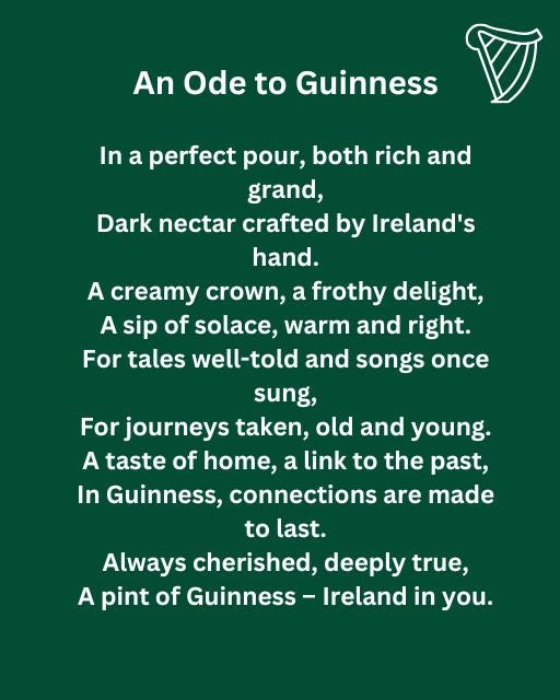 May be an image of harp and text that says "An Ode to Guinness In a perfect pour, both rich and grand, Dark nectar crafted by Ireland's hand. A creamy crown, a frothy delight, A sip of solace, warm and right. For tales well-told and songs once sung, For journeys taken, old and young. A taste of home, a link to the past, In Guinness, connections are made to last. Always cherished, deeply true, A pint of Guinness Ireland in you."