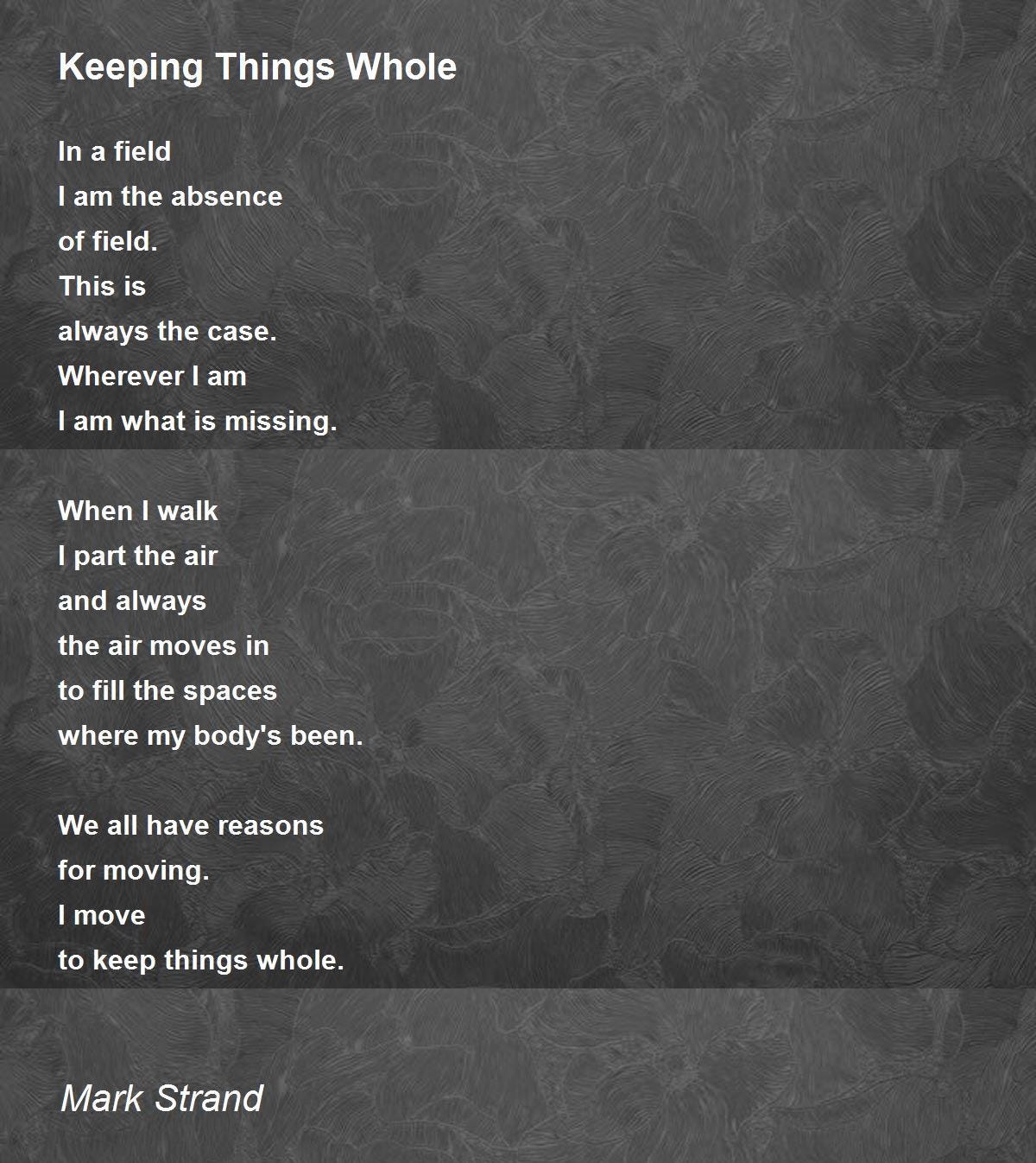 May be an image of text that says 'Keeping Things Whole In field I am the absence of field. This is the case. always Wherever am I am what is missing. When walk I I part the air and always the air moves in to fill the spaces where my body's been. We all have reasons for moving. I move to keep things whole. Mark Strand'