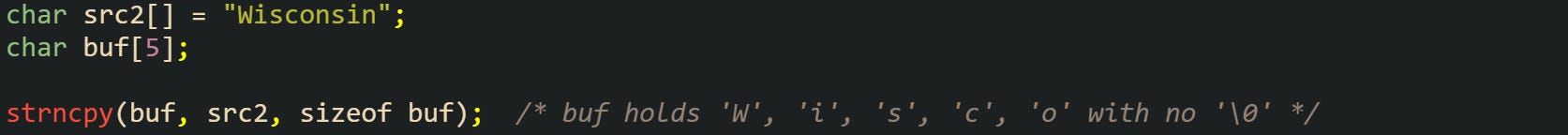 char src2[] = "Wisconsin"; char buf[5];  strncpy(buf, src2, sizeof buf);  /* buf holds 'W', 'i', 's', 'c', 'o' with no '\0' */