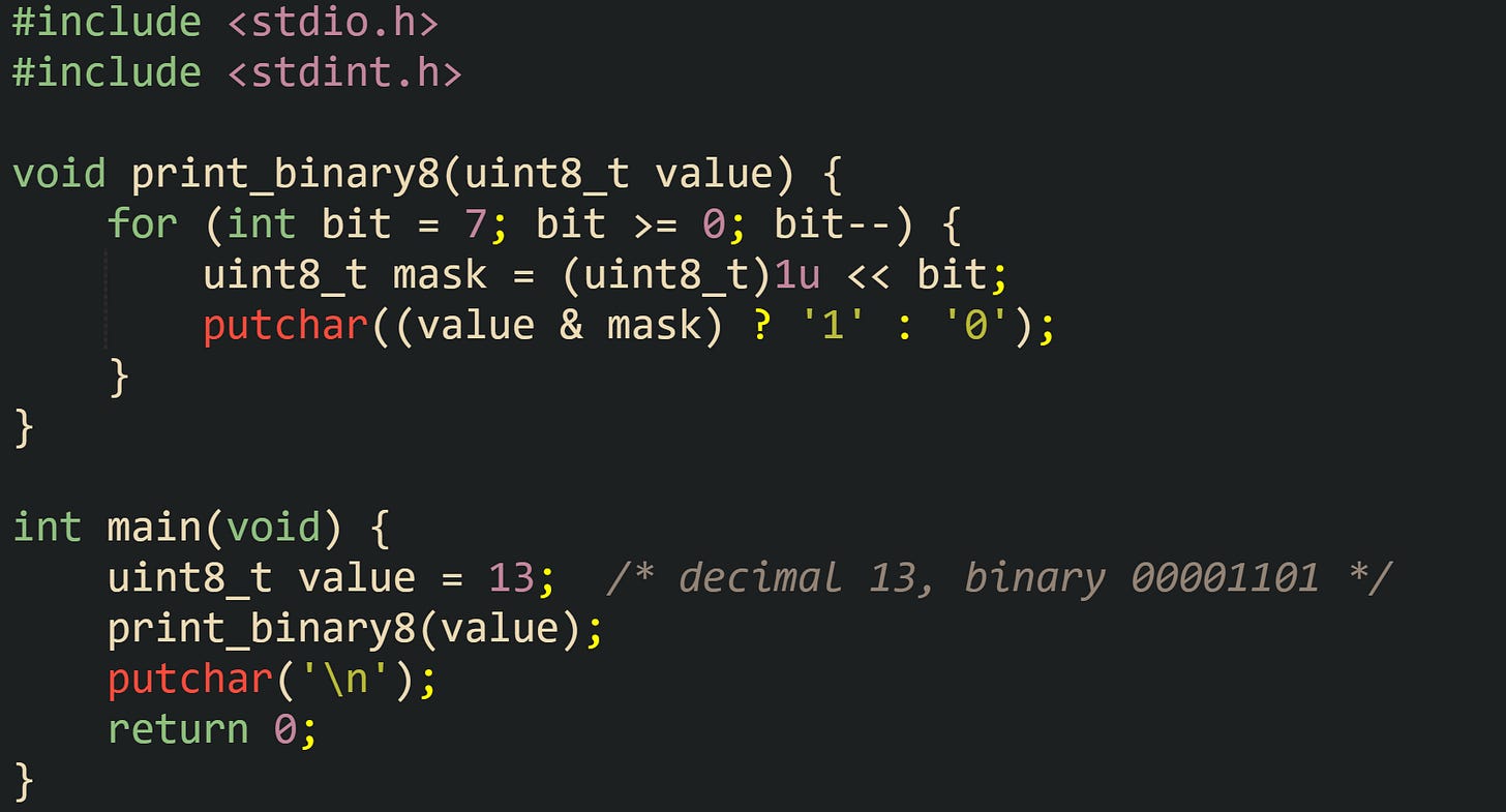 #include <stdio.h> #include <stdint.h>  void print_binary8(uint8_t value) {     for (int bit = 7; bit >= 0; bit--) {         uint8_t mask = (uint8_t)1u << bit;         putchar((value & mask) ? '1' : '0');     } }  int main(void) {     uint8_t value = 13;  /* decimal 13, binary 00001101 */     print_binary8(value);     putchar('\n');     return 0; }