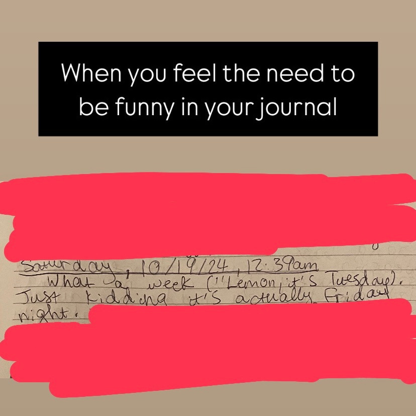 A photo of my journal entry that says, "Saturday, 10/19/24, 12:39am: What a week ('Lemon, it's Tuesday). Just kidding it's actually Friday night." I used Instagram Stories to add the text "When you feel the need to be funny in your journal"