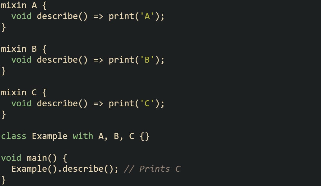 mixin A {   void describe() => print('A'); }  mixin B {   void describe() => print('B'); }  mixin C {   void describe() => print('C'); }  class Example with A, B, C {}  void main() {   Example().describe(); // Prints C }