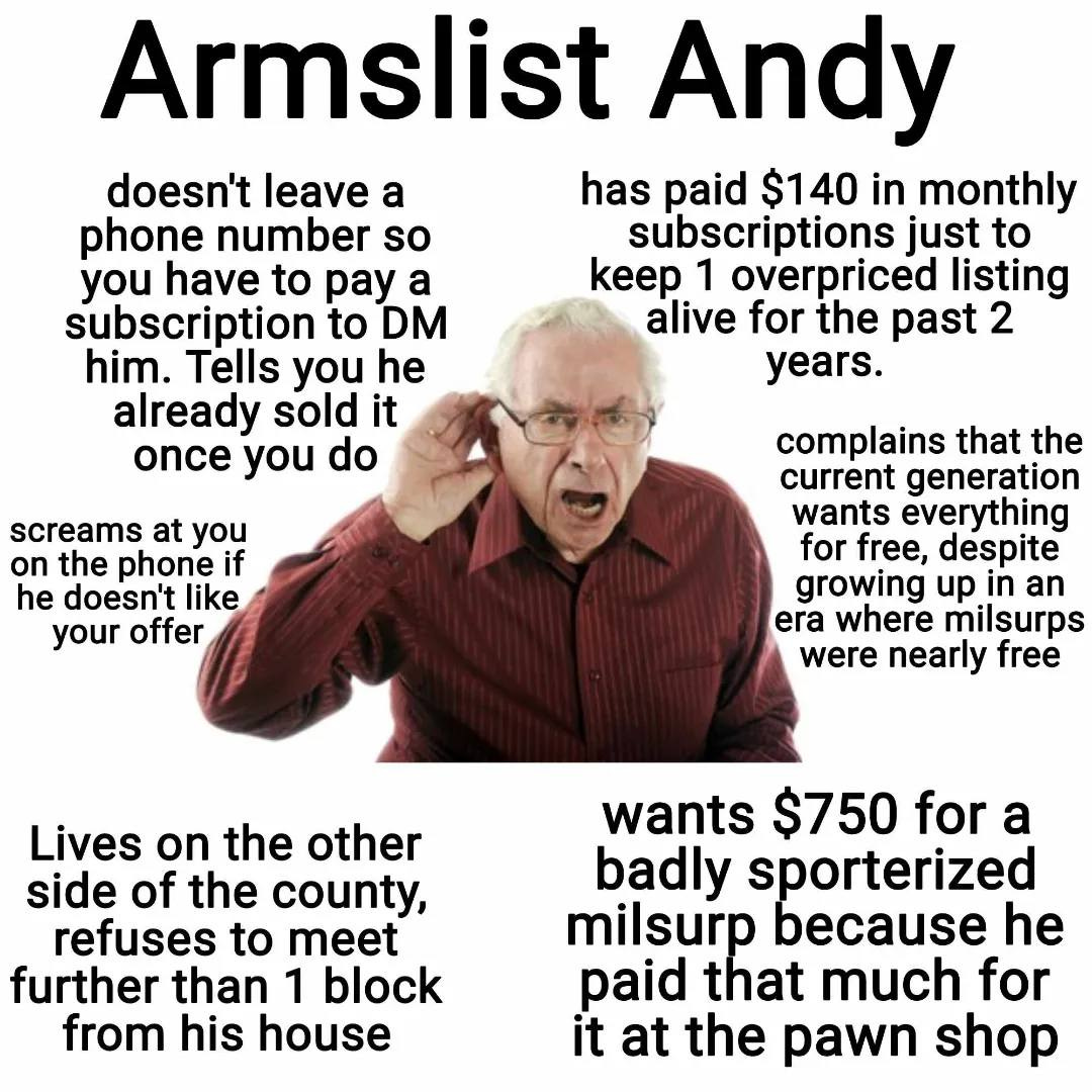 May be an image of 1 person and text that says 'doesn't leave phone number so you have to pay subscription to DM him. Tells you he already sold it once you do Armslist Andy has paid in monthly subscriptions just to keep overpriced listing alive for the past years. screams at you on the phone he doesn't like your offer complains that the current generation wants everything for free, despite growing era where milsurps were nearly free Lives on the other side of the county, refuses to meet further than block from his house wants $750 for badly sporterized milsurp because paid that much for at the pawn shop'