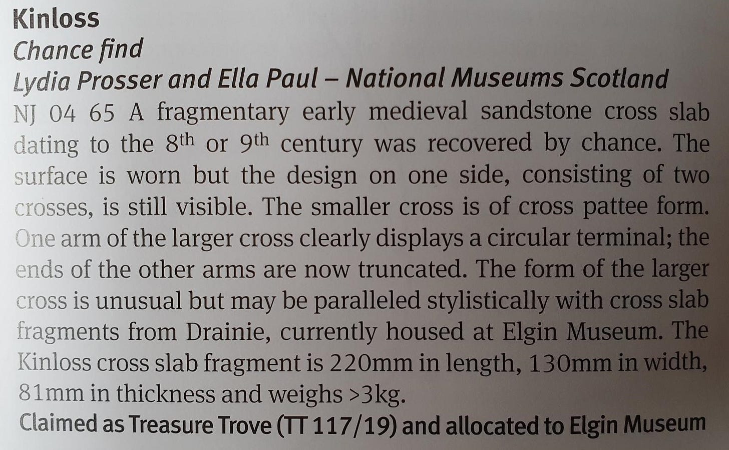 Kinloss, chance find, Lydia Prosser and Ella Paul, National Museums Scotland. NJ 04 65 A fragmentary early medieval sandstone cross slab dating to the 8th or 9th century was recovered by chance. The surface is worn but the design on one side, consisting of two crosses, is still visible. The smaller cross is of cross pattee form. One arm of the larger cross clearly displays a circular terminal; the ends of the other arms are now truncated. The form of the larger cross is unusual but may be paralleled stylistically with cross slab fragments from Drainie, currently housed at Elgin Museum. The Kinloss cross slab fragment is 220mm in length, 130mm in width, 81mm in thickness and weighs >3kg. Claimed as Treasure Trove (TT 117/19) and allocated to Elgin Museum
