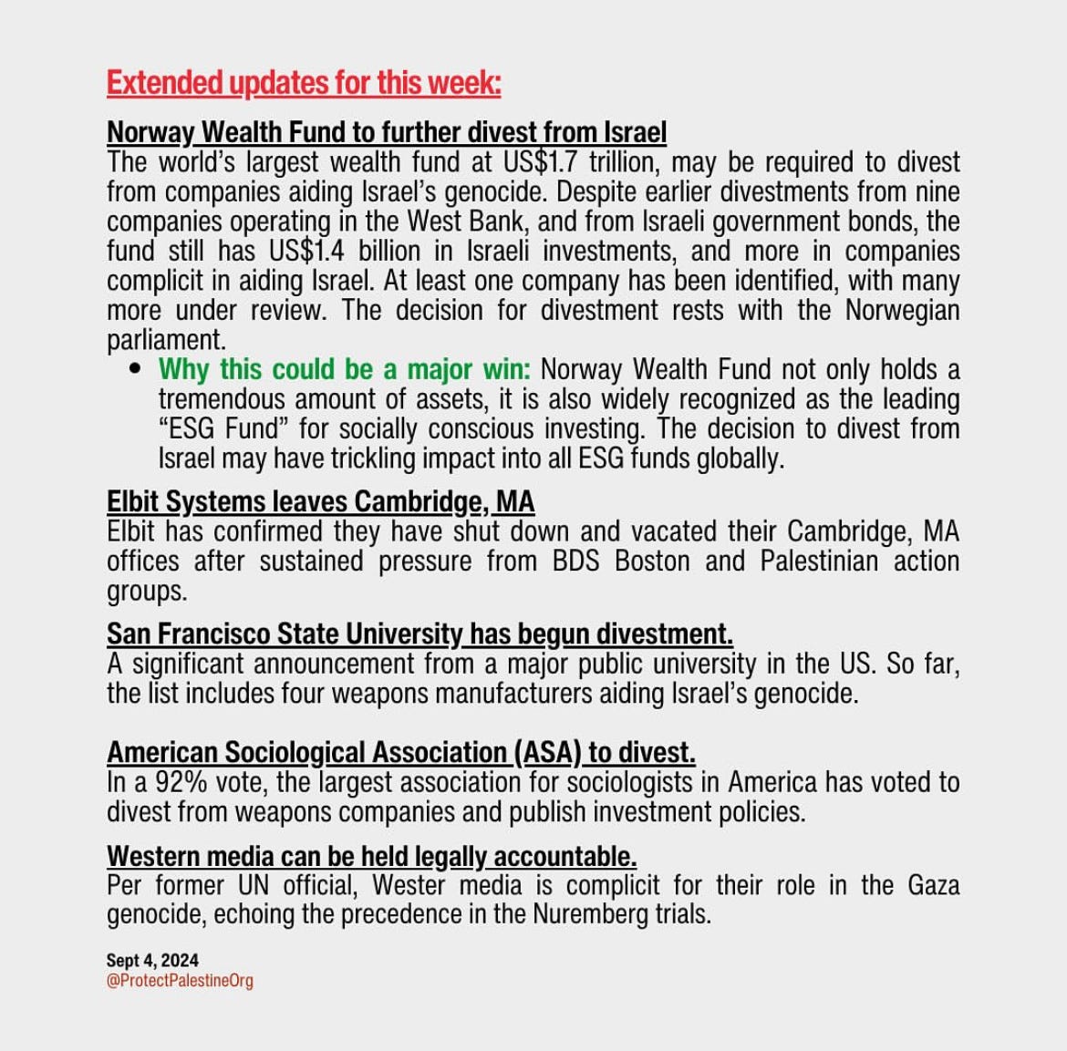 Graphic of black text on gray background that reads: Extended updates for this week: Norway Wealth Fund to further divest from Israel The world's largest wealth fund at US$1.7 trillion, may be required to divest from companies aiding Israel's genocide. Despite earlier divestments from nine companies operating in the West Bank, and from Israeli government bonds, the compil in as in ista l A in lone impathas en enfid, with mans more under review. The decision for divestment rests with the Norwegian parliament. • Why this could be a major win: Norway Wealth Fund not only holds a tremendous amount of assets, it is also widely recognized as the leading "ESG Fund" for socially conscious investing. The decision to divest from Israel may have trickling impact into all ESG funds globally. Elbit Systems leaves Cambridge, MA Elbit has confirmed they have shut down and vacated their Cambridge, MA offices after sustained pressure from BDS Boston and Palestinian action groups. San Francisco State University has begun divestment. A significant announcement from a major public university in the US. So far, the list includes four weapons manufacturers aiding Israel's genocide. American Sociological Association (ASA) to divest. In a 92% vote, the largest association for sociologists in America has voted to divest from weapons companies and publish investment policies. Western media can be held legally accountable. Per former UN official, Wester media is complicit for their role in the Gaza genocide, echoing the precedence in the Nuremberg trials.
