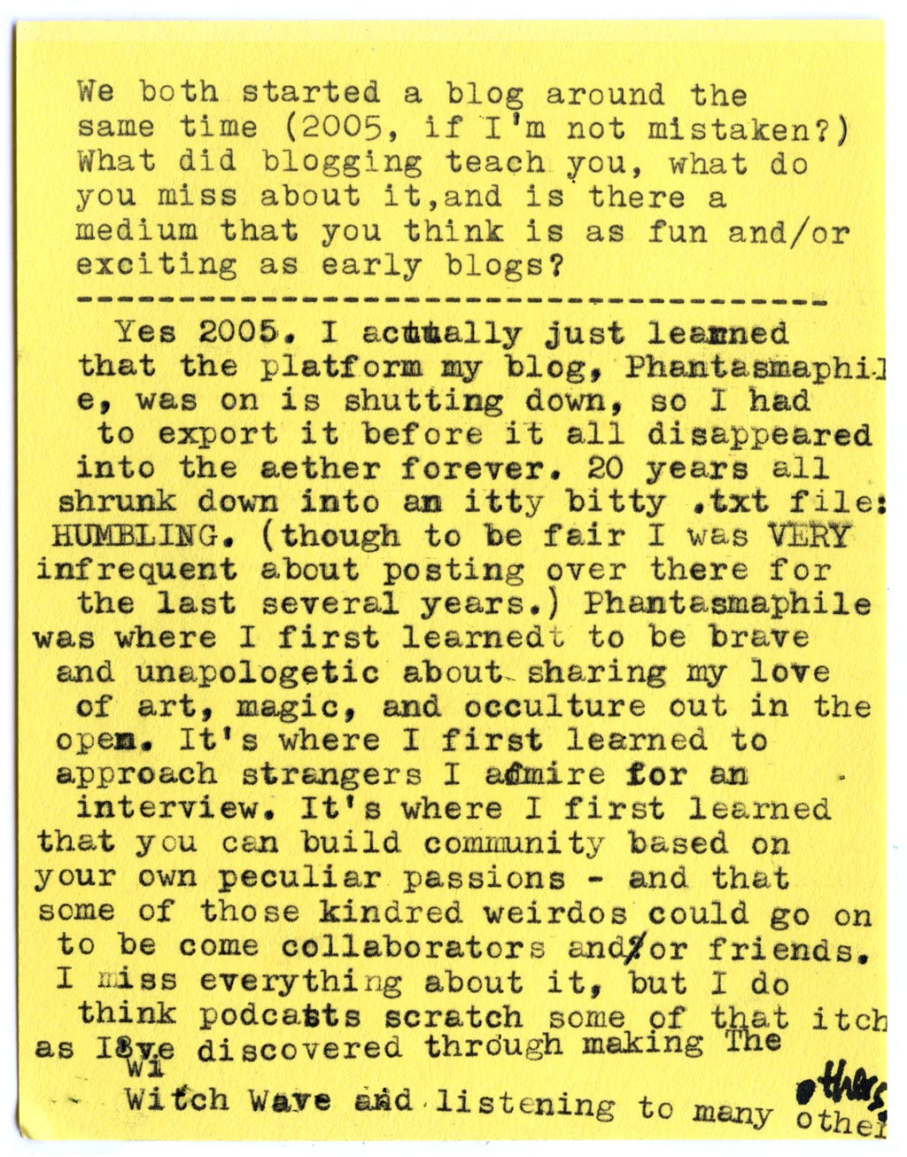 We both started a blog around the same time (2005, if I’m not mistaken?) What did blogging teach you, what do you miss about it, and is there a medium that you think is as fun and/or exciting as early blogs?  Yes, 2005. I actually just learned that the platform my blog, Phantasmaphile, was on is shutting down, so I had to export it before it all disappeared into the aether forever. 20 years all shrunk down into an itty bitty .txt file: HUMBLING. (Though to be fair I was VERY infrequent about posting over there for the last several years.) Phantasmaphile was where I first learned to be brave and unapologetic about sharing my love of art, magic, and occulture out in the open. It’s where I first learned to approach strangers I admire for an interview. It’s where I first learned that you can build community based on your own peculiar passions - and that some of those kindred weirdos could go on to becomecollaborators and/or friends.  I miss everything about it, but I do think podcasts scratch some of that itch as I’ve discovered through making The Witch Wave and listening to many others.