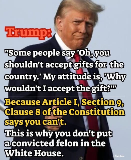 May be an image of 1 person and text that says 'Trump: "Some people say 'Oh, you shouldn't acce gifts for the country.' My attitude is, 'Why wouldn't I accept the gift?"" Because Article I, Section 9, Clause 8 of ofthe Constitution says you can't. This is why you don't put a convicted felon in the White House. -AlexCole Alex Cole'
